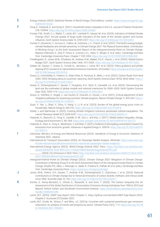 61
Emissions Gap Report 2023: Broken Record
Energy Institute (2023). Statistical Review of World Energy (72nd edition). London. https://www.energyinst.org/
statistical-review.
Feng, K., Hubacek, K. and Song, K. (2021). Household carbon inequality in the U.S. Journal of Cleaner Production
278, 123994. https://doi.org/10.1016/j.jclepro.2020.123994.
Forster, P.M., Smith, C.J., Walsh, T., Lamb, W.F., Lamboll, R., Hauser, M. et al. (2023). Indicators of Global Climate
Change 2022: Annual update of large-scale indicators of the state of the climate system and human
influence. Earth System Science Data 15, 2295-2327. https://doi.org/10.5194/essd-15-2295-2023.
Forster, P., Storelvmo, T., Armour, K., Collins, W., Dufresne, J.-L., Frame, D. et al. (2021). The Earth’s energy budget,
climate feedbacks and climate sensitivity. In Climate Change 2021: The Physical Science Basis. Contribution
of Working Group I to the Sixth Assessment Report of the Intergovernmental Panel on Climate Change.
Masson-Delmotte, V., Zhai, P., Pirani, A., Connors, S.L., Péan, C., Berger, S. et al. (eds.). Cambridge and New
York: Cambridge University Press. Chapter 7. 923-1054. https://doi.org/10.1017/9781009157896.009.
Friedlingstein, P., Jones, M.W., O’Sullivan, M., Andrew, R.M., Bakker, D.C.E., Hauck, J. et al. (2022). Global Carbon
Budget 2021. Earth System Science Data 14(4), 1917-2005. https://doi.org/10.5194/essd-14-1917-2022.
Gidden, M., Gasser, T., Grassi, G., Forsell, N., Janssens, I., Lamb, W.F. et al. (2022). Policy guidance and pitfalls
aligning IPCC scenarios to national land emissions inventories. 24 October. https://essopenarchive.org/doi/
full/10.1002/essoar.10512676.2.
Grassi, G., Conchedda, G., Federici, S., Abad Viñas, R., Korosuo, A., Melo, J. et al. (2022). Carbon fluxes from land
2000–2020: Bringing clarity to countries’ reporting. Earth System Science Data 14(10), 4643-4666. https://
doi.org/10.5194/essd-14-4643-2022.
Grassi, G., Schwingshackl, C., Gasser, T., Houghton, R.A., Sitch, S., Canadell, J.G. et al. (2023). Harmonising the
land-use flux estimates of global models and national inventories for 2000–2020. Earth System Science
Data 15(3), 1093-1114. https://doi.org/10.5194/essd-15-1093-2023.
Grassi, G., Stehfest, E., Rogelj, J., van Vuuren, D., Cescatti, A., House, J. et al. (2021). Critical adjustment of land
mitigation pathways for assessing countries’ climate progress. Nature Climate Change 11, 425-434. https://
doi.org/10.1038/s41558-021-01033-6.
Guan, Y., Yan, J., Shan, Y., Zhou, Y., Hang, Y., Li, R. et al. (2023). Burden of the global energy price crisis on
households. Nature Energy 8, 304-316. https://doi.org/10.1038/s41560-023-01209-8.
Hickel, J. and Slamersak, A. (2022). Existing climate mitigation scenarios perpetuate colonial inequalities. The
Lancet Planetary Health 6(7), E628-E631. https://doi.org/10.1016/S2542-5196(22)00092-4.
Hubacek, K., Baiocchi, G., Feng, K., Castillo, R.-M., Sun, L. and Xue, J. (2017). Global carbon inequality. Energy,
Ecology and Environment 2, 361-369. https://link.springer.com/article/10.1007/s40974-017-0072-9.
Hubacek, K., Chen, X., Feng, K., Wiedmann, T. and Shan, Y. (2021). Evidence of decoupling consumption-based CO2
emissions from economic growth. Advances in Applied Energy 4, 100074. https://doi.org/10.1007/s40974-
017-0072-9.
Indonesia, Ministry of Energy and Mineral Resources (2023). Handbook of Energy & Economic Statistics of
Indonesia 2022. Jakarta.
International Air Transport Association (2023). Air Passenger Market Analysis. Montreal. https://www.iata.org/
en/iata-repository/publications/economic-reports/air-passenger-market-analysis2/.
International Energy Agency (2022). World Energy Outlook 2022. Paris. https://iea.blob.core.windows.net/
assets/830fe099-5530-48f2-a7c1-11f35d510983/WorldEnergyOutlook2022.pdf.
__________ (2023). CO2 Emissions in 2022. Paris. https://iea.blob.core.windows.net/assets/3c8fa115-35c4-4474-
b237-1b00424c8844/CO2Emissionsin2022.pdf.
Intergovernmental Panel on Climate Change (2022). Climate Change 2022: Mitigation of Climate Change.
Contribution of Working Group III to the Sixth Assessment Report of the Intergovernmental Panel on Climate
Change. Shukla, P.R., Skea, J., Reisinger, A., Slade, R., Fradera, R., Pathak, M. et al. (eds.). Cambridge and New
York: Cambridge University Press. https://www.ipcc.ch/report/ar6/wg3.
Jones, M.W., Peters, G.P., Gasser, T., Andrew, R.M., Schwingshackl, C., Gütschow, J. et al. (2023). National
contributions to climate change due to historical emissions of carbon dioxide, methane, and nitrous oxide
since 1850. Scientific Data 10, 155. https://doi.org/10.1038/s41597-023-02041-1.
Kartha, S., Kemp-Benedict, E., Ghosh, E., Nazareth, A. and Gore, T. (2020). The Carbon Inequality Era: An
Assessment of the Global Distribution of Consumption Emissions Among Individuals from 1990 to 2015 and
Beyond. Oxford: Oxfam and Stockholm Environment Institute. https://oxfamilibrary.openrepository.com/
handle/10546/621049.
Lamb, W.F. (2023). UNEP Gap Report 2023 Chapter 2. https://github.com/lambwf/UNEP-Gap-Report-2023-
Chapter-2. Accessed 25 October 2023.
Lamb, W.F., Grubb, M., Diluiso, F. and Minx, J.C. (2021a). Countries with sustained greenhouse gas emissions
reductions: An analysis of trends and progress by sector. Climate Policy 22(1), 1-17. https://doi.org/10.108
0/14693062.2021.1990831.
E
F
G
H
I
J
K
L
 