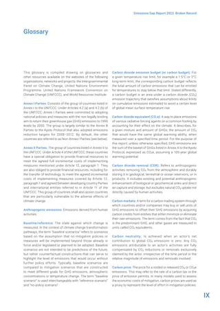 IX
Emissions Gap Report 2023: Broken Record
This glossary is compiled drawing on glossaries and
other resources available on the websites of the following
organizations, networks and projects: the Intergovernmental
Panel on Climate Change, United Nations Environment
Programme, United Nations Framework Convention on
Climate Change (UNFCCC), and World Resources Institute.
Annex I Parties: Consists of the group of countries listed in
Annex I to the UNFCCC. Under Articles 4.2 (a) and 4.2 (b) of
the UNFCCC, Annex I Parties were committed to adopting
national policies and measures with the non-legally binding
aim to return their greenhouse gas (GHG) emissions to 1990
levels by 2000. The group is largely similar to the Annex B
Parties to the Kyoto Protocol that also adopted emissions
reduction targets for 2008–2012. By default, the other
countries are referred to as Non-Annex I Parties (see below).
Annex II Parties: The group of countries listed in Annex II to
the UNFCCC. Under Article 4 of the UNFCCC, these countries
have a special obligation to provide financial resources to
meet the agreed full incremental costs of implementing
measures mentioned under Article 12, paragraph 1. They
are also obliged to provide financial resources, including for
the transfer of technology, to meet the agreed incremental
costs of implementing measures covered by Article 12,
paragraph 1 and agreed between developing country Parties
and international entities referred to in Article 11 of the
UNFCCC. This group of countries shall also assist countries
that are particularly vulnerable to the adverse effects of
climate change.
Anthropogenic emissions: Emissions derived from human
activities.
Baseline/reference: The state against which change is
measured. In the context of climate change transformation
pathways, the term “baseline scenarios” refers to scenarios
based on the assumption that no mitigation policies or
measures will be implemented beyond those already in
force and/or legislated or planned to be adopted. Baseline
scenarios are not intended to be predictions of the future,
but rather counterfactual constructions that can serve to
highlight the level of emissions that would occur without
further policy efforts. Typically, baseline scenarios are
compared to mitigation scenarios that are constructed
to meet different goals for GHG emissions, atmospheric
concentrations or temperature change. The term “baseline
scenario” is used interchangeably with “reference scenario”
and “no-policy scenario”.
Carbon dioxide emission budget (or carbon budget): For
a given temperature rise limit, for example a 1.5°C or 2°C
long-term limit, the corresponding carbon budget reflects
the total amount of carbon emissions that can be emitted
for temperatures to stay below that limit. Stated differently,
a carbon budget is an area under a carbon dioxide (CO2)
emission trajectory that satisfies assumptions about limits
on cumulative emissions estimated to avoid a certain level
of global mean surface temperature rise.
Carbon dioxide equivalent (CO2e): A way to place emissions
of various radiative forcing agents on a common footing by
accounting for their effect on the climate. It describes, for
a given mixture and amount of GHGs, the amount of CO2
that would have the same global warming ability, when
measured over a specified time period. For the purpose of
this report, unless otherwise specified, GHG emissions are
the sum of the basket of GHGs listed in Annex A to the Kyoto
Protocol, expressed as CO2e, assuming a 100-year global
warming potential.
Carbon dioxide removal (CDR): Refers to anthropogenic
activities removing CO2 from the atmosphere and durably
storing it in geological, terrestrial or ocean reservoirs, or in
products. It includes existing and potential anthropogenic
enhancement of biological or geochemical sinks and direct
air capture and storage, but excludes natural CO2 uptake not
directly caused by human activities.
Carbon markets: A term for a carbon trading system through
which countries and/or companies may buy or sell units of
GHG emissions to offset their GHG emissions by acquiring
carbon credits from entities that either minimize or eliminate
their own emissions. The term comes from the fact that CO2
is the predominant GHG, and other gases are measured in
units called CO2 equivalents.
Carbon neutrality: Is achieved when an actor’s net
contribution to global CO2 emissions is zero. Any CO2
emissions attributable to an actor’s activities are fully
compensated by CO2 reductions or removals exclusively
claimed by the actor, irrespective of the time period or the
relative magnitude of emissions and removals involved.
Carbon price: The price for a voided or released CO2 or CO2e
emissions. This may refer to the rate of a carbon tax or the
price of emission permits. In many models used to assess
the economic costs of mitigation, carbon prices are used as
a proxy to represent the level of effort in mitigation policies.
Glossary
 