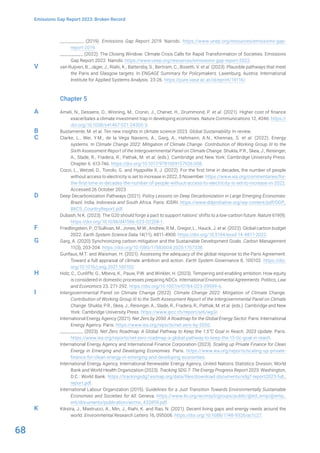 68
Emissions Gap Report 2023: Broken Record
__________ (2019). Emissions Gap Report 2019. Nairobi. https://www.unep.org/resources/emissions-gap-
report-2019.
__________ (2022). The Closing Window: Climate Crisis Calls for Rapid Transformation of Societies. Emissions
Gap Report 2022. Nairobi. https://www.unep.org/resources/emissions-gap-report-2022.
van Ruijven, B., Jäger, J., Riahi, K., Battersby, S., Bertram, C., Bosetti, V. et al. (2023). Plausible pathways that meet
the Paris and Glasgow targets. In ENGAGE Summary for Policymakers. Laxenburg, Austria: International
Institute for Applied Systems Analysis. 23-26. https://pure.iiasa.ac.at/id/eprint/19116/.
Chapter 5
Ameli, N., Dessens, O., Winning, M., Cronin, J., Chenet, H., Drummond, P. et al. (2021). Higher cost of finance
exacerbates a climate investment trap in developing economies. Nature Communications 12, 4046. https://
doi.org/10.1038/s41467-021-24305-3.
Bustamente, M. et al. Ten new insights in climate science 2023. Global Sustainability. In review.
Clarke, L., Wei, Y.M., de la Vega Navarro, A., Garg, A., Hahmann, A.N., Khennas, S. et al. (2022). Energy
systems. In Climate Change 2022: Mitigation of Climate Change. Contribution of Working Group III to the
Sixth Assessment Report of the Intergovernmental Panel on Climate Change. Shukla, P.R., Skea, J., Reisinger,
A., Slade, R., Fradera, R., Pathak, M. et al. (eds.). Cambridge and New York: Cambridge University Press.
Chapter 6. 613-746. https://doi.org/10.1017/9781009157926.008.
Cozzi, L., Wetzel, D., Tonolo, G. and Hyppolite II, J. (2022). For the first time in decades, the number of people
without access to electricity is set to increase in 2022, 3 November. https://www.iea.org/commentaries/for-
the-first-time-in-decades-the-number-of-people-without-access-to-electricity-is-set-to-increase-in-2022.
Accessed 26 October 2023.
Deep Decarbonization Pathways (2021). Policy Lessons on Deep Decarbonization in Large Emerging Economies:
Brazil, India, Indonesia and South Africa. Paris: IDDRI. https://www.ddpinitiative.org/wp-content/pdf/DDP_
BIICS_CountryReport.pdf.
Dubash, N.K. (2023). The G20 should forge a pact to support nations’ shifts to a low-carbon future. Nature 619(9).
https://doi.org/10.1038/d41586-023-02208-1.
Friedlingstein, P., O’Sullivan, M., Jones, M.W., Andrew, R.M., Gregor, L., Hauck, J. et al. (2022). Global carbon budget
2022. Earth System Science Data 14(11), 4811-4900. https://doi.org/10.5194/essd-14-4811-2022.
Garg, A. (2020) Synchronizing carbon mitigation and the Sustainable Development Goals. Carbon Management
11(3), 203-204. https://doi.org/10.1080/17583004.2020.1757338.
Gunfaus, M.T. and Waisman, H. (2021). Assessing the adequacy of the global response to the Paris Agreement:
Toward a full appraisal of climate ambition and action. Earth System Governance 8, 100102. https://doi.
org/10.1016/j.esg.2021.100102.
Holz, C., Cunliffe, G., Mbeva, K., Pauw, P.W. and Winkler, H. (2023). Tempering and enabling ambition: How equity
is considered in domestic processes preparing NDCs. International Environmental Agreements: Politics, Law
and Economics 23, 271-292. https://doi.org/10.1007/s10784-023-09599-6.
Intergovernmental Panel on Climate Change (2022). Climate Change 2022: Mitigation of Climate Change.
Contribution of Working Group III to the Sixth Assessment Report of the Intergovernmental Panel on Climate
Change. Shukla, P.R., Skea, J., Reisinger, A., Slade, R., Fradera, R., Pathak, M. et al. (eds.). Cambridge and New
York: Cambridge University Press. https://www.ipcc.ch/report/ar6/wg3/.
International Energy Agency (2021). Net Zero by 2050: A Roadmap for the Global Energy Sector. Paris: International
Energy Agency. Paris. https://www.iea.org/reports/net-zero-by-2050.
__________ (2023). Net Zero Roadmap: A Global Pathway to Keep the 1.5°C Goal in Reach. 2023 Update. Paris.
https://www.iea.org/reports/net-zero-roadmap-a-global-pathway-to-keep-the-15-0c-goal-in-reach.
International Energy Agency and International Finance Corporation (2023). Scaling up Private Finance for Clean
Energy in Emerging and Developing Economies. Paris. https://www.iea.org/reports/scaling-up-private-
finance-for-clean-energy-in-emerging-and-developing-economies.
International Energy Agency, International Renewable Energy Agency, United Nations Statistics Division, World
Bank and World Health Organization (2023). Tracking SDG 7: The Energy Progress Report 2023. Washington,
D.C.: World Bank. https://trackingsdg7.esmap.org/data/files/download-documents/sdg7-report2023-full_
report.pdf.
International Labour Organization (2015). Guidelines for a Just Transition Towards Environmentally Sustainable
Economies and Societies for All. Geneva. https://www.ilo.org/wcmsp5/groups/public/@ed_emp/@emp_
ent/documents/publication/wcms_432859.pdf.
Kikstra, J., Mastrucci, A., Min, J., Riahi, K. and Rao, N. (2021). Decent living gaps and energy needs around the
world. Environmental Research Letters 16, 095006. https://doi.org/10.1088/1748-9326/ac1c27.
V
A
B
C
D
F
G
H
I
K
 