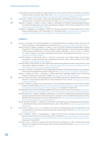70
Emissions Gap Report 2023: Broken Record
United Nations University Institute for Natural Resources in Africa (2019). Africa’s Development in the Age of
Stranded Assets: Discussion Paper 2019. Accra. https://i.unu.edu/media/inra.unu.edu/publication/5247/
DIscussion-paper-Africas-Development-in-the-age-of-stranded-Assets_INRAReport2019-.pdf.
Vinichenko, V., Cherp, A. and Jewell, J. (2021). Historical precedents and feasibility of rapid coal and gas decline
required for the 1.5°C target. One Earth 4(10), 1477-1490. https://doi.org/10.1016/j.oneear.2021.09.012.
Waisman, H., Bataille, C., Winkler, H., Jotzo, F., Shukla, P., Colombier, M. et al. (2019). A pathway design framework
for national low greenhouse gas emission development strategies. Nature Climate Change 9(4), 261-268.
https://doi.org/10.1038/s41558-019-0442-8.
Wollburg, P., Hallegatte, S. and Mahler, D. (2023). The Climate Implications of Ending Global Poverty. Policy
Research Working Paper 10318. Washington, D.C.: World Bank Group. https://documents1.worldbank.org/
curated/en/099557002242323911/pdf/IDU0bbf17510061a9045530b57a0ccaba7a1dc79.pdf.
Chapter 6
Akinola, O., Olawade, D.B. and David-Olawade, A.C. (2022) What lessons can African nations learn from the
COVID-19 pandemic? Tropical Medicine and Health 50, 89. https://doi.org/10.1186/s41182-022-00480-x.
Allan,R.P.,Arias,P.A.,Berger,S.Canadell,J.G.,Cassou,C.,Chen,D.etal.(2021).Summaryforpolicymakers.InClimate
Change 2021: The Physical Science Basis. Contribution of Working Group I to the Sixth Assessment Report
of the Intergovernmental Panel on Climate Change. Masson-Delmotte, V., Zhai, P., Pirani, A., Connors,
S.L., Péan, C., Berger, S. et al. (eds.). Cambridge and New York: Cambridge University Press. https://doi.
org/10.1017/9781009157896.001.
Ameli, N., Dessens, O., Winning, M., Cronin, J., Chenet, H., Drummond, P. et al. (2021). Higher cost of finance
exacerbates a climate investment trap in developing economies. Nature Communications, 12(1), 4046.
https://doi.org/10.1038/s41467-021-24305-3.
Anwar, M., Neary, P. and Huixham, M. (2022). Natural Gas in Africa Amid a Global Low Carbon Energy Transition. Cape
Town: African Climate Foundation. https://africanclimatefoundation.org/wp-content/uploads/2022/10/
ACF-GAS-REPORT-2.0-African-Landscape-Final-Web.pdf.
Assunção, J., Gandour, C. and Rocha, R. (2015). Deforestation slowdown in the Brazilian Amazon: Prices or policies?
Environment and Development Economics 20(6), 697-722. https://doi.org/10.1017/S1355770X15000078.
Ayaburi, J., Bazilian, M., Kincer, J. and Moss, T. (2020). Measuring “reasonably reliable” access to electricity
services. The Electricity Journal 33(7), 106828. https://doi.org/10.1016/j.tej.2020.106828.
Behuria, P. (2020). The politics of late late development in renewable energy sectors: Dependency and contradictory
tensions in India’s National Solar Mission. World Development 126, 104726. https://doi.org/10.1016/j.
worlddev.2019.104726.
Bhatia, P., Chandra, M., Dubash, N.K. and Srivastava, A. (2023). Keeping development at the forefront of India’s
long-term climate strategy, 5 June. https://www.ideasforindia.in/topics/environment/keeping-development-
at-the-forefront-of-india-s-long-term-climate-strategy.html. Accessed 31 October 2023.
BloombergNEF (2021). The Cost of Producing Battery Precursors in the DRC. New York: Bloomberg. https://assets.
bbhub.io/professional/sites/24/BNEF-The-Cost-of-Producing-Battery-Precursors-in-the-DRC_FINAL.pdf.
Bridle, R., Bellmann, C., Loyola, V., Mostafa, M., Moerenhout, T. et al. (2021). Driving Demand: Assessing the Impacts
and Opportunities of the Electric Vehicle Revolution on Cobalt and Lithium Raw Material Production and Trade.
Manitoba: International Institute for Sustainable Development. https://www.iisd.org/system/files/2021-07/
electric-vehicle-cobalt-lithium-production-trade.pdf.
Brito, B., Barreto, P., Brandão Jr., A., Baimaa, S. and Gomes, P.H. (2019). Stimulus for land grabbing and deforestation
in the Brazilian Amazon. Environmental Research Letters 14(6), 064018. https://doi.org/10.1088/1748-
9326/ab1e24.
Chen, P., Wu, Y., Meng, J., He, P., Li, D., Coffman, D. et al. (2022). The heterogeneous role of energy policies in the
energy transition of Asia-Pacific emerging economies. Nature Energy 7, 588-596. https://doi.org/10.1038/
s41560-022-01029-2.
Cozzi, L., Wetzel, D., Tonolo, G. and Hyppolite II, J. (2022). For the first time in decades, the number of people
without access to electricity is set to increase in 2022, 3 November. https://www.iea.org/commentaries/for-
the-first-time-in-decades-the-number-of-people-without-access-to-electricity-is-set-to-increase-in-2022.
Accessed 26 October 2023.
Creutzig, F., Roy, J., Lamb, W.F., Azevedo, I.M., Bruine de Bruin, W., Dalkmann, H. 2018. Towards demand-side
solutions for mitigating climate change. Nature Climate Change 8(4), 260-263. https://doi.org/10.1038/
s41558-018-0121-1.
V
W
A
B
C
 