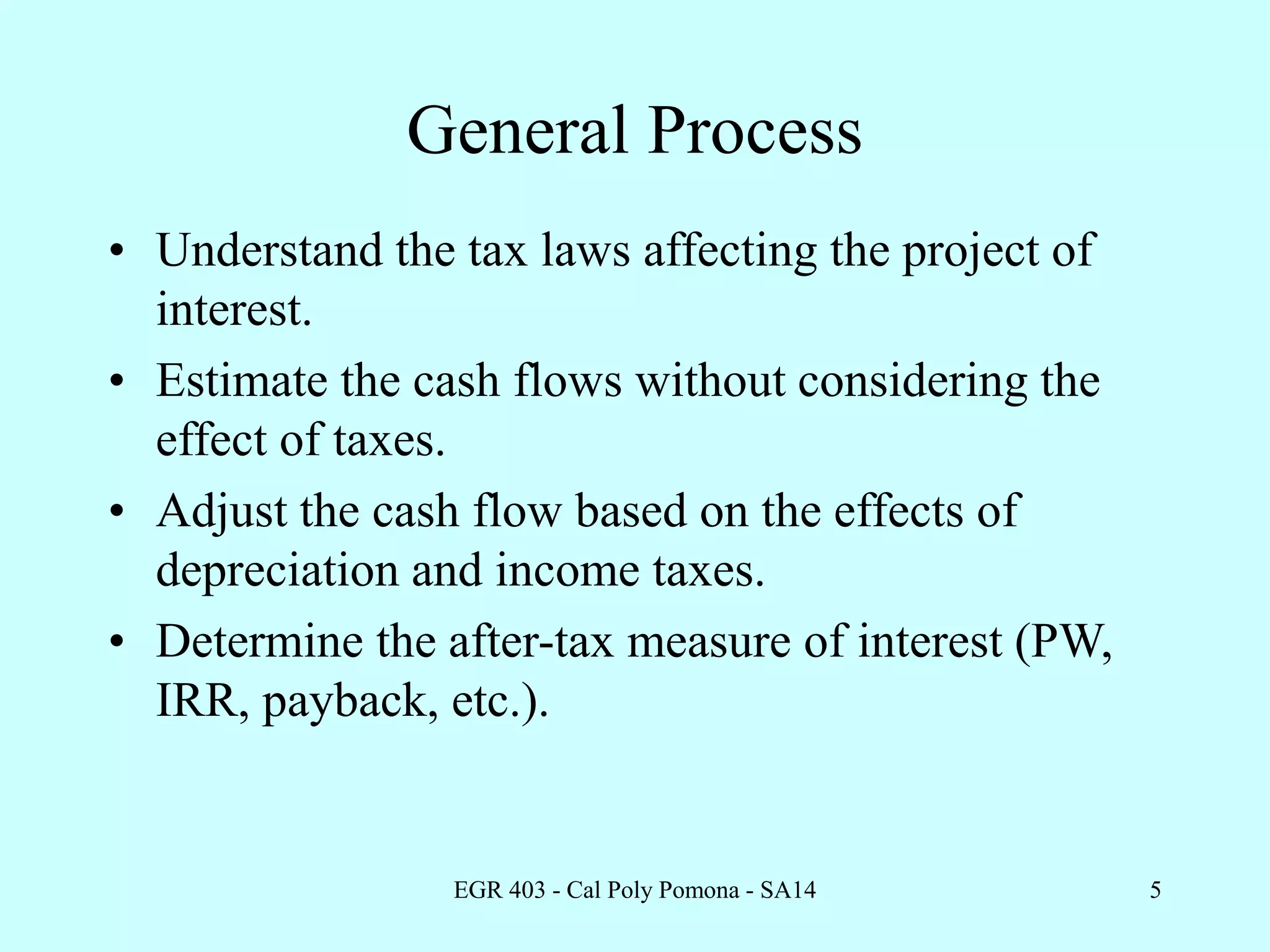 EGR 403 - Cal Poly Pomona - SA14 5
General Process
• Understand the tax laws affecting the project of
interest.
• Estimate the cash flows without considering the
effect of taxes.
• Adjust the cash flow based on the effects of
depreciation and income taxes.
• Determine the after-tax measure of interest (PW,
IRR, payback, etc.).
 