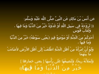 عن أَنَسَ بْنَ مَالِكٍ عَنِ النَّبِيِّ   صَلَّى اللَّه عَلَيْهِ وَسَلَّم : ((  لَرَوْحَةٌ فِي سَبِيلِ اللَّهِ أَوْ   غَدْوَةٌ خَيْرٌ مِنَ الدُّنْيَا وَمَا فِيهَا ، وَلَقَابُ قَوْسِ أَحَدِكُمْ مِنَ   الْجَنَّةِ أَوْ مَوْضِعُ قِيدٍ  ( يَعْنِي سَوْطَهُ )  خَيْرٌ   مِنَ الدُّنْيَا   وَمَا فِيهَا ، وَلَوْ أَنَّ امْرَأَةً مِنْ أَهْلِ   الْجَنَّةِ اطَّلَعَتْ   إِلَى أَهْلِ الأَرْضِ لأَضَاءَتْ مَا بَيْنَهُمَا وَلَمَلأَتْهُ رِيحًا،   وَلَنَصِيفُهَا عَلَى رَأْسِهَا  [  يعني خمارها  ]   خَيْرٌ مِنَ الدُّنْيَا وَمَا   فِيهَا ))   رواه البخاري 