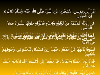 عَنْ أَبِي موسى الأَشعَرِي عَنِ   النَّبِيِّ صَلَّى اللَّه عَلَيْهِ وَسَلَّمَ قَالَ : ((  إِنَّ   لِلْمُؤْمِنِ فِي الْجَنَّةِ لَـخَيْمَةً مِنْ لُؤْلُؤَةٍ وَاحِدَةٍ مُجَوَّفَةٍ طُولُهَا سِتُّـونَ مِـيلاً ، لِلْمُؤْمِنِ فِيهَـا أَهْلُونَ   يَطُوفُ   عَلَيْهِمُ الْمُؤْمِنُ فَلا يَرَى بَعْضُهُمْ بَعْضًا  ))   رواه مسلم عَنْ أَنَسِ بْنِ مَالِكٍ أَنَّ رَسُولَ اللَّهِ صَلَّى اللَّه عَلَيْهِ وَسَلَّمَ قَال : ((  إِنَّ فِي الْجَنَّةِ لَسُوقًا يَأْتُونَهَا كُلَّ جُمُعَةٍ ، فَتَهُبُّ رِيحُ الشَّمَالِ فَتَحْثُـو فِي وُجُوهِهِمْ وَثِيَابِهِمْ فَيَزْدَادُونَ حُسْنًا وَجَمَالاً ، فَيَرْجِعُونَ إِلَى أَهْلِيهِمْ وَقَدِ ازْدَادُوا حُسْنًا وَجَمَالاً ، فَيَقُولُ لَهُمْ أَهْلُوهُمْ وَاللَّهِ لَقَدِ ازْدَدْتُمْ بَعْدَنَا حُسْنًا وَجَمَالاً ، فَيَقُولُونَ وَأَنْتُمْ وَاللَّهِ لَقَدِ ازْدَدْتُمْ بَعْدَنَا حُسْنًا وَجَمَالاً  ))  رواه مسلم  