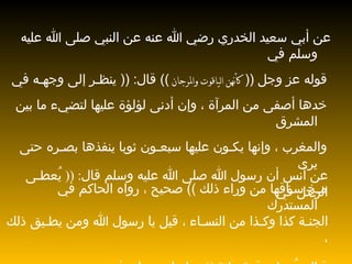 عن أبي سعيد الخدري رضي الله عنه عن النبي صلى الله عليه وسلم في قوله عز وجل  ((  كأنهن الياقوت والمرجان  ))  قال : ((  ينظـر إلى وجهـه في خدها أصفى من المرآة ، وإن أدنى لؤلؤة عليها لتضيء ما بين المشرق والمغرب ، وإنها يكـون عليها سبعـون ثوبا ينفذها بصـره حتى يرى مـخ سـاقها من وراء ذلك  ))  صحيح ، رواه الحاكم في المستدرك عن أنس أن رسول الله صلى الله عليه وسلم قال : ((  يُعطـى الرجل في الجنـة كذا وكـذا من النسـاء ، قيل يا رسول الله ومن يطـيق ذلك ، قـال :  يُعطى قوة مائة  ))  رواه ابن حبان في صحيحه 