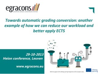 Towards automatic grading conversion: another
example of how we can reduce our workload and
better apply ECTS

29-10-2013
Heion conference, Leuven
www.egracons.eu
With the support of the Lifelong Learning Programme of the European Union

 
