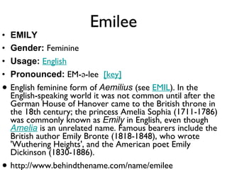 Emilee EMILY Gender:  Feminine  Usage:   English   Pronounced:  EM-ə-lee   [key]   English feminine form of  Aemilius  (see  EMIL ). In the English-speaking world it was not common until after the German House of Hanover came to the British throne in the 18th century; the princess Amelia Sophia (1711-1786) was commonly known as  Emily  in English, even though  Amelia  is an unrelated name. Famous bearers include the British author Emily Bronte (1818-1848), who wrote 'Wuthering Heights', and the American poet Emily Dickinson (1830-1886). http://www.behindthename.com/name/emilee 