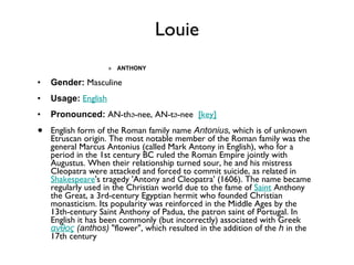 Louie ANTHONY Gender:  Masculine  Usage:   English   Pronounced:  AN-thə-nee, AN-tə-nee   [key]   English form of the Roman family name  Antonius , which is of unknown Etruscan origin. The most notable member of the Roman family was the general Marcus Antonius (called Mark Antony in English), who for a period in the 1st century BC ruled the Roman Empire jointly with Augustus. When their relationship turned sour, he and his mistress Cleopatra were attacked and forced to commit suicide, as related in  Shakespeare 's tragedy 'Antony and Cleopatra' (1606). The name became regularly used in the Christian world due to the fame of  Saint  Anthony the Great, a 3rd-century Egyptian hermit who founded Christian monasticism. Its popularity was reinforced in the Middle Ages by the 13th-century Saint Anthony of Padua, the patron saint of Portugal. In English it has been commonly (but incorrectly) associated with Greek  ανθος  (anthos)  "flower", which resulted in the addition of the  h  in the 17th century 