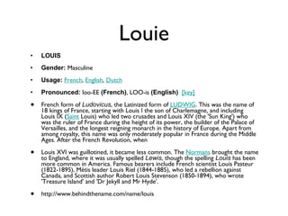 Louie LOUIS Gender:  Masculine  Usage:   French ,  English ,  Dutch   Pronounced:  loo-EE  (French) , LOO-is  (English)    [key]   French form of  Ludovicus , the Latinized form of  LUDWIG . This was the name of 18 kings of France, starting with Louis I the son of Charlemagne, and including Louis IX ( Saint  Louis) who led two crusades and Louis XIV (the 'Sun King') who was the ruler of France during the height of its power, the builder of the Palace of Versailles, and the longest reigning monarch in the history of Europe. Apart from among royalty, this name was only moderately popular in France during the Middle Ages. After the French Revolution, when Louis XVI was guillotined, it became less common. The  Normans  brought the name to England, where it was usually spelled  Lewis , though the spelling  Louis  has been more common in America. Famous bearers include French scientist Louis Pasteur (1822-1895), Métis leader Louis Riel (1844-1885), who led a rebellion against Canada, and Scottish author Robert Louis Stevenson (1850-1894), who wrote 'Treasure Island' and 'Dr Jekyll and Mr Hyde'. http://www.behindthename.com/name/louis 