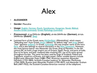 Alex ALEXANDER Gender:  Masculine  Usage:   English ,  German ,  Dutch ,  Scandinavian ,  Hungarian ,  Slovak ,  Biblical ,  Ancient Greek (Latinized) ,  Greek Mythology (Latinized)   Pronounced:  al-əg-ZAN-dər  (English) , ah-lek-SAHN-der  (German) , ah-luk-SAHN-dur  (Dutch)    [key]   Latinized form of the Greek name  Αλεξανδρος  (Alexandros) , which meant "defending men" from Greek  αλεξω  (alexo)  "to defend, help" and  ανηρ  (aner)  "man" (genitive  ανδρος ). In Greek  mythology  this was another name of the hero  Paris , and it also belongs to several characters in the  New Testament . However, the most famous bearer was Alexander the Great, King of Macedon. In the 4th century BC he built a huge empire out of Greece, Egypt, Persia, and parts of India. Due to his fame, and later medieval tales involving him, use of his name spread throughout Europe. The name has been used by kings of Scotland, Poland and Yugoslavia, emperors of Russia, and eight popes. Other notable bearers include English poet Alexander Pope (1688-1744), American statesman Alexander Hamilton (1755-1804), Scottish-Canadian explorer Sir Alexander MacKenzie (1764-1820), Russian poet Alexander Pushkin (1799-1837), and Alexander Graham Bell (1847-1922), the Scottish-Canadian-American inventor of the telephone. 