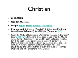 Christian CHRISTIAN Gender:  Masculine  Usage:   English ,  French ,  German ,  Scandinavian   Pronounced:  KRIS-chən  (English) , KRISH-chən  (English) , krees-TYAWN  (French) , kris-TEE-ahn  (German)    [key]   From the Medieval Latin name  Christianus  meaning "a Christian" (see  CHRISTOS ). In England it has been in use since the Middle Ages, during which time it was used by both males and females, but it did not become common until the 17th century. In Denmark the name has been borne by ten kings since the 15th century. A famous bearer was Hans Christian Andersen (1805-1875), the Danish author of such fairy tales as 'The Ugly Duckling' and 'The Emperor's New Clothes' 