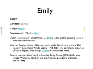 Emily EMILY Gender:   Feminine   Usage:   English   Pronounced:   EM-ə-lee   [key]   English feminine form of  Aemilius  (see  EMIL ). In the English-speaking world it was not common until  after the German House of Hanover came to the British throne in the 18th century; the princess Amelia Sophia (1711-1786) was commonly known as  Emily  in English, even though  Amelia  is an unrelated name.  Famous bearers include the British author Emily Bronte (1818-1848), who wrote 'Wuthering Heights', and the American poet Emily Dickinson (1830-1886). 