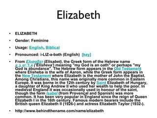 Elizabeth ELIZABETH Gender: Feminine  Usage:  English ,  Biblical   Pronounced: i-LIZ-ə-bəth (English)   [key]   From  Ελισαβετ  (Elisabet) , the Greek form of the Hebrew name  אֱלִישֶׁבַע   ('Elisheva')  meaning "my God is an oath" or perhaps "my God is abundance". The Hebrew form appears in the  Old Testament  where Elisheba is the wife of Aaron, while the Greek form appears in the  New Testament  where Elizabeth is the mother of John the Baptist. Among Christians, this name was originally more common in Eastern Europe. It was borne in the 12th century by  Saint  Elizabeth of Hungary, a daughter of King Andrew II who used her wealth to help the poor. In medieval England it was occasionally used in honour of the saint, though the form  Isabel  (from Provençal and Spanish) was more common. It has been very popular in England since the reign of Queen Elizabeth I in the 16th century. Famous modern bearers include the British queen Elizabeth II (1926-) and actress Elizabeth Taylor (1932-). http://www.behindthename.com/name/elizabeth 