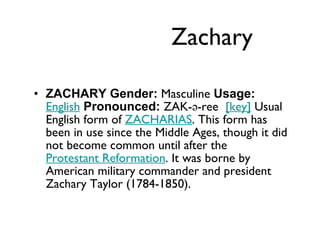 Zachary ZACHARY Gender:  Masculine  Usage:   English   Pronounced:  ZAK-ə-ree   [key]  Usual English form of  ZACHARIAS . This form has been in use since the Middle Ages, though it did not become common until after the  Protestant Reformation . It was borne by American military commander and president Zachary Taylor (1784-1850). 