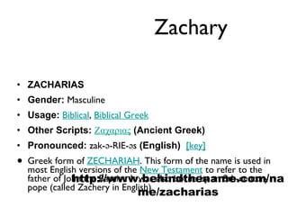 Zachary ZACHARIAS Gender:  Masculine  Usage:   Biblical ,  Biblical Greek   Other Scripts:   Ζαχαριας   (Ancient Greek)   Pronounced:  zak-ə-RIE-əs  (English)    [key]   Greek form of  ZECHARIAH . This form of the name is used in most English versions of the  New Testament  to refer to the father of John the Baptist. It was also borne by an 8th-century pope (called Zachery in English). http://www.behindthename.com/name/zacharias 