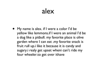 alex My name is alex. if I were a color I’d be yellow like lemmons.if I were an animal I’d be a dog like a pitbull. my favorite place is olive garden where I can eat .my favorite snack is fruit rull up.i like it because it is candy and sugary.i realy get upset wheni can’t ride my four wheeler.to get over ithave 