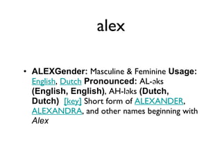 alex ALEXGender:  Masculine & Feminine  Usage:   English ,  Dutch   Pronounced:  AL-əks  (English, English) , AH-ləks  (Dutch, Dutch)    [key]  Short form of  ALEXANDER ,  ALEXANDRA , and other names beginning with  Alex 