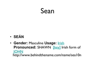 Sean SEÁN Gender:  Masculine  Usage:   Irish   Pronounced:  SHAWN   [key]  Irish form of  JOHN http://www.behindthename.com/name/sea10n 
