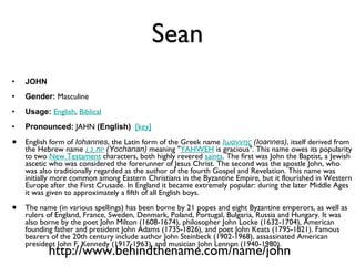 Sean JOHN Gender:  Masculine  Usage:   English ,  Biblical   Pronounced:  JAHN  (English)    [key]   English form of  Iohannes , the Latin form of the Greek name  Ιωαννης  (Ioannes) , itself derived from the Hebrew name  יוֹחָנָן   (Yochanan)  meaning " YAHWEH  is gracious". This name owes its popularity to two  New Testament  characters, both highly revered  saints . The first was John the Baptist, a Jewish ascetic who was considered the forerunner of Jesus Christ. The second was the apostle John, who was also traditionally regarded as the author of the fourth Gospel and Revelation. This name was initially more common among Eastern Christians in the Byzantine Empire, but it flourished in Western Europe after the First Crusade. In England it became extremely popular: during the later Middle Ages it was given to approximately a fifth of all English boys.  The name (in various spellings) has been borne by 21 popes and eight Byzantine emperors, as well as rulers of England, France, Sweden, Denmark, Poland, Portugal, Bulgaria, Russia and Hungary. It was also borne by the poet John Milton (1608-1674), philosopher John Locke (1632-1704), American founding father and president John Adams (1735-1826), and poet John Keats (1795-1821). Famous bearers of the 20th century include author John Steinbeck (1902-1968), assassinated American president John F. Kennedy (1917-1963), and musician John Lennon (1940-1980). http://www.behindthename.com/name/john 