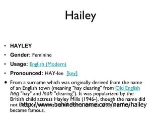 Hailey HAYLEY Gender:  Feminine  Usage:   English (Modern)   Pronounced:  HAY-lee   [key]   From a surname which was originally derived from the name of an English town (meaning "hay clearing" from  Old English   heg  "hay" and  leah  "clearing"). It was popularized by the British child actress Hayley Mills (1946-), though the name did not become common until over a decade after she first became famous. http://www.behindthename.com/name/hailey 