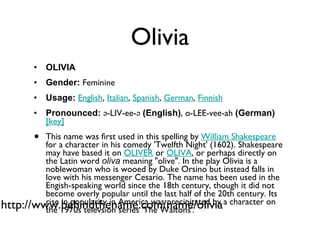 Olivia OLIVIA Gender:  Feminine  Usage:   English ,  Italian ,  Spanish ,  German ,  Finnish   Pronounced:  ə-LIV-ee-ə  (English) , o-LEE-vee-ah  (German)    [key]   This name was first used in this spelling by  William Shakespeare  for a character in his comedy 'Twelfth Night' (1602). Shakespeare may have based it on  OLIVER  or  OLIVA , or perhaps directly on the Latin word  oliva  meaning "olive". In the play Olivia is a noblewoman who is wooed by Duke Orsino but instead falls in love with his messenger Cesario. The name has been used in the Engish-speaking world since the 18th century, though it did not become overly popular until the last half of the 20th century. Its rise in popularity in America was precipitated by a character on the 1970s televsion series 'The Waltons'. http://www.behindthename.com/name/olivia 