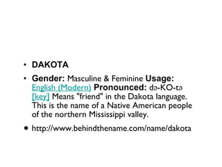 DAKOTA Gender:  Masculine & Feminine  Usage:   English (Modern)   Pronounced:  də-KO-tə   [key]  Means "friend" in the Dakota language. This is the name of a Native American people of the northern Mississippi valley. http://www.behindthename.com/name/dakota 