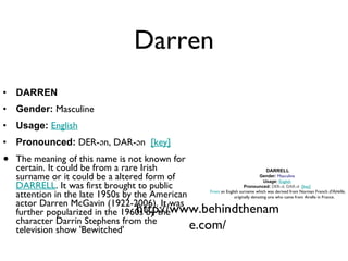 Darren DARREN Gender:  Masculine  Usage:   English   Pronounced:  DER-ən, DAR-ən   [key]   The meaning of this name is not known for certain. It could be from a rare Irish surname or it could be a altered form of  DARRELL . It was first brought to public attention in the late 1950s by the American actor Darren McGavin (1922-2006). It was further popularized in the 1960s by the character Darrin Stephens from the television show 'Bewitched' http://www.behindthename.com/ DARRELL Gender:   Masculine   Usage:   English   Pronounced:   DER-əl, DAR-əl   [key]   From  an English surname which was derived from Norman French  d'Airelle , originally denoting one who came from Airelle in France. 