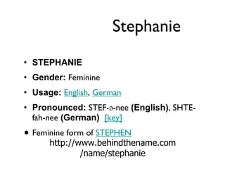 Stephanie STEPHANIE  Gender:  Feminine  Usage:   English ,  German   Pronounced:  STEF-ə-nee  (English) , SHTE-fah-nee  (German)    [key]   Feminine form of  STEPHEN http://www.behindthename.com/name/stephanie 