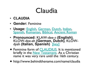 Claudia CLAUDIA Gender:  Feminine  Usage:   English ,  German ,  Dutch ,  Italian ,  Spanish ,  Romanian ,  Biblical ,  Ancient Roman   Pronounced:  KLAW-dee-ə  (English) , KLOW-dee-ah  (German, Dutch) , KLOW-dyah  (Italian, Spanish)    [key]   Feminine form of  CLAUDIUS . It is mentioned briefly in the  New Testament . As a Christian name it was very rare until the 16th century. http://www.behindthename.com/name/claudia 