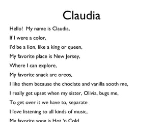 Claudia Hello!  My name is Claudia, If I were a color, I’d be a lion, like a king or queen, My favorite place is New Jersey, Where I can explore, My favorite snack are oreos, I like them because the choclate and vanilla sooth me, I really get upset when my sister, Olivia, bugs me, To get over it we have to, separate I love listening to all kinds of music,  My favorite song is Hot ‘n Cold. 