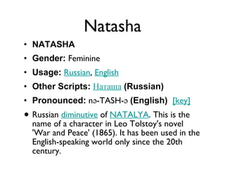 Natasha NATASHA Gender:  Feminine  Usage:   Russian ,  English   Other Scripts:   Наташа   (Russian)   Pronounced:  nə-TASH-ə  (English)    [key]   Russian  diminutive  of  NATALYA . This is the name of a character in Leo Tolstoy's novel 'War and Peace' (1865). It has been used in the English-speaking world only since the 20th century. 
