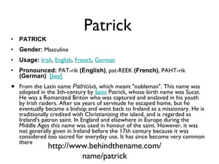 Patrick PATRICK Gender:  Masculine  Usage:   Irish ,  English ,  French ,  German   Pronounced:  PAT-rik  (English) , pat-REEK  (French) , PAHT-rik  (German)    [key]   From the Latin name  Patricius , which meant "nobleman". This name was adopted in the 5th-century by  Saint  Patrick, whose birth name was Sucat. He was a Romanized Briton who was captured and enslaved in his youth by Irish raiders. After six years of servitude he escaped home, but he eventually became a bishop and went back to Ireland as a missionary. He is traditionally credited with Christianizing the island, and is regarded as Ireland's patron saint. In England and elsewhere in Europe during the Middle Ages this name was used in honour of the saint. However, it was not generally given in Ireland before the 17th century because it was considered too sacred for everyday use. It has since become very common there http://www.behindthename.com/name/patrick 