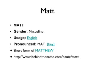 Matt MATT Gender:  Masculine  Usage:   English   Pronounced:  MAT   [key]   Short form of  MATTHEW http://www.behindthename.com/name/matt 