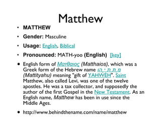 Matthew MATTHEW Gender:  Masculine  Usage:   English ,  Biblical   Pronounced:  MATH-yoo  (English)    [key]   English form of  Ματθαιος  (Matthaios) , which was a Greek form of the Hebrew name  מַתִּתְיָהוּ   (Mattityahu)  meaning "gift of  YAHWEH ".  Saint  Matthew, also called Levi, was one of the twelve apostles. He was a tax collector, and supposedly the author of the first Gospel in the  New Testament . As an English name,  Matthew  has been in use since the Middle Ages. http://www.behindthename.com/name/matthew 