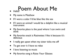 Poem About Me Hello! My name is Matthew If I were a color I’d be blue like the sea If I were an animal I would be a dolphin like a musical instrument My favorite place is the pool where I can swim and think My favorite snack is Rasinettes I like it because it’s delicious I really get upset when my sister ticks me off To get over it I have to relax I love listening to music My favorite song is Raise Your Glasses 