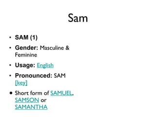 Sam SAM (1) Gender:  Masculine & Feminine  Usage:   English   Pronounced:  SAM   [key]   Short form of  SAMUEL ,  SAMSON  or  SAMANTHA 