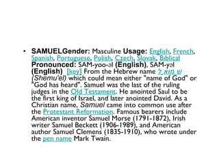 SAMUELGender:  Masculine  Usage:   English ,  French ,  Spanish ,  Portuguese ,  Polish ,  Czech ,  Slovak ,  Biblical   Pronounced:  SAM-yoo-əl  (English) , SAM-yəl  (English)    [key]  From the Hebrew name  שְׁמוּאֵל   (Shemu'el)  which could mean either "name of God" or "God has heard". Samuel was the last of the ruling judges in the  Old Testament . He anointed Saul to be the first king of Israel, and later anointed David. As a Christian name,  Samuel  came into common use after the  Protestant Reformation . Famous bearers include American inventor Samuel Morse (1791-1872), Irish writer Samuel Beckett (1906-1989), and American author Samuel Clemens (1835-1910), who wrote under the  pen name  Mark Twain. 