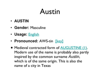 Austin AUSTIN Gender:  Masculine  Usage:   English   Pronounced:  AWS-tin   [key]   Medieval contracted form of  AUGUSTINE (1) . Modern use of the name is probably also partly inspired by the common surname  Austin , which is of the same origin. This is also the name of a city in Texas 