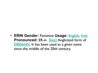 ERIN Gender:  Feminine  Usage:   English ,  Irish   Pronounced:  ER-in   [key]  Anglicized form of  EIREANN . It has been used as a given name since the middle of the 20th century. 