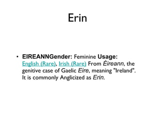 Erin EIREANNGender:  Feminine  Usage:   English (Rare) ,  Irish (Rare)  From  Éireann , the genitive case of Gaelic  Eire , meaning "Ireland". It is commonly Anglicized as  Erin . 
