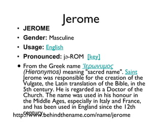 Jerome JEROME Gender:  Masculine  Usage:   English   Pronounced:  jə-ROM   [key]   From the Greek name  ‘Ιερωνυμος  (Hieronymos)  meaning "sacred name".  Saint  Jerome was responsible for the creation of the Vulgate, the Latin translation of the Bible, in the 5th century. He is regarded as a Doctor of the Church. The name was used in his honour in the Middle Ages, especially in Italy and France, and has been used in England since the 12th century. http://www.behindthename.com/name/jerome 