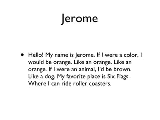 Jerome Hello! My name is Jerome. If I were a color, I would be orange. Like an orange. Like an orange. If I were an animal, I’d be brown. Like a dog. My favorite place is Six Flags. Where I can ride roller coasters.  
