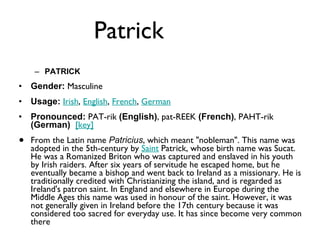 Patrick  PATRICK Gender:  Masculine  Usage:   Irish ,  English ,  French ,  German   Pronounced:  PAT-rik  (English) , pat-REEK  (French) , PAHT-rik  (German)    [key]   From the Latin name  Patricius , which meant "nobleman". This name was adopted in the 5th-century by  Saint  Patrick, whose birth name was Sucat. He was a Romanized Briton who was captured and enslaved in his youth by Irish raiders. After six years of servitude he escaped home, but he eventually became a bishop and went back to Ireland as a missionary. He is traditionally credited with Christianizing the island, and is regarded as Ireland's patron saint. In England and elsewhere in Europe during the Middle Ages this name was used in honour of the saint. However, it was not generally given in Ireland before the 17th century because it was considered too sacred for everyday use. It has since become very common there 