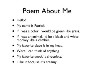 Poem About Me Hello! My name is Patrick If I was a color I would be green like grass. If I was an animal, I’d be a black and white monkey like a climber. My favorite place is in my head. Were I can think of anything My favorite snack is chocolate, I like it because it’s creamy. 