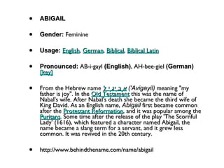 ABIGAIL Gender:  Feminine  Usage:   English ,  German ,  Biblical ,  Biblical Latin   Pronounced:  AB-i-gayl  (English) , AH-bee-giel  (German)    [key]   From the Hebrew name  אֲבִיגָיִל   ('Avigayil)  meaning "my father is joy". In the  Old Testament  this was the name of Nabal's wife. After Nabal's death she became the third wife of King David. As an English name,  Abigail  first became common after the  Protestant Reformation , and it was popular among the  Puritans . Some time after the release of the play 'The Scornful Lady' (1616), which featured a character named Abigail, the name became a slang term for a servant, and it grew less common. It was revived in the 20th century. http://www.behindthename.com/name/abigail 