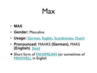 Max MAX Gender:  Masculine  Usage:   German ,  English ,  Scandinavian ,  Dutch   Pronounced:  MAHKS  (German) , MAKS  (English)    [key]   Short form of  MAXIMILIAN  (or sometimes of  MAXWELL  in English 