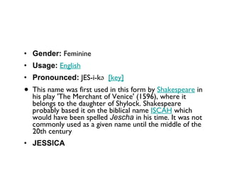Gender:  Feminine  Usage:   English   Pronounced:  JES-i-kə   [key]   This name was first used in this form by  Shakespeare  in his play 'The Merchant of Venice' (1596), where it belongs to the daughter of Shylock. Shakespeare probably based it on the biblical name  ISCAH  which would have been spelled  Jescha  in his time. It was not commonly used as a given name until the middle of the 20th century JESSICA 
