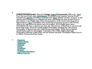 CHRISTOPHERGender:  Masculine  Usage:   English   Pronounced:  KRIS-tə-fər   [key]  From the Late Greek name  Χριστοφορος  (Christophoros)  meaning "bearing Christ", derived from  Χριστος  (Christos)  combined with  φερω  (phero)  "to bear, to carry". It was used by early Christians as a metaphorical name, expressing that they carried Christ in their hearts. In the Middle Ages, literal interpretations of the name's etymology led to legends about a  Saint  Christopher who carried the young Jesus across a river. He has come to be regarded as the patron saint of travellers. As an English given name,  Christopher  has been in general use since the 15th century. In Denmark it was borne by three kings (their names are usually spelled Christoffer), including the 15th-century Christopher of Bavaria who also ruled Norway and Sweden. Other famous bearers include Italian explorer Christopher Columbus (1451-1506), English playwright Christopher Marlowe (1564-1593), and the fictional character Christopher Robin from A. A. Milne's 'Winnie-the-Pooh' books.     Popularity     Related Names     Namesakes     Websites     Ratings     Comments     Products     Contribute Information     Add to Your List 