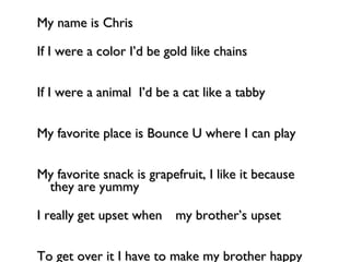Hello! My name is Chris If I were a color I’d be gold like chains If I were a animal  I’d be a cat like a tabby     My favorite place is Bounce U where I can play   My favorite snack is grapefruit, I like it because they are yummy I really get upset when my brother’s upset To get over it I have to make my brother happy  