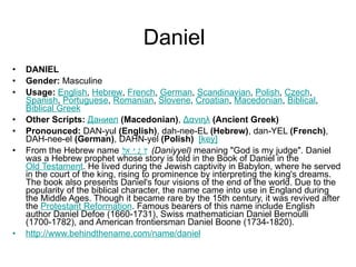 Daniel DANIEL Gender:  Masculine  Usage:   English ,  Hebrew ,  French ,  German ,  Scandinavian ,  Polish ,  Czech ,  Spanish ,  Portuguese ,  Romanian ,  Slovene ,  Croatian ,  Macedonian ,  Biblical ,  Biblical Greek   Other Scripts:   Даниел   (Macedonian) ,  Δανιηλ   (Ancient Greek)   Pronounced:  DAN-yul  (English) , dah-nee-EL  (Hebrew) , dan-YEL  (French) , DAH-nee-el  (German) , DAHN-yel  (Polish)    [key]   From the Hebrew name  דָּנִיֵּאל   (Daniyyel)  meaning "God is my judge". Daniel was a Hebrew prophet whose story is told in the Book of Daniel in the  Old Testament . He lived during the Jewish captivity in Babylon, where he served in the court of the king, rising to prominence by interpreting the king's dreams. The book also presents Daniel's four visions of the end of the world. Due to the popularity of the biblical character, the name came into use in England during the Middle Ages. Though it became rare by the 15th century, it was revived after the  Protestant Reformation . Famous bearers of this name include English author Daniel Defoe (1660-1731), Swiss mathematician Daniel Bernoulli (1700-1782), and American frontiersman Daniel Boone (1734-1820). http://www.behindthename.com/name/daniel   