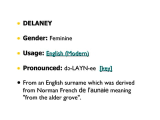 DELANEY Gender:  Feminine  Usage:   English (Modern)   Pronounced:  də-LAYN-ee   [key]   From an English surname which was derived from Norman French  de l'aunaie  meaning "from the alder grove". 